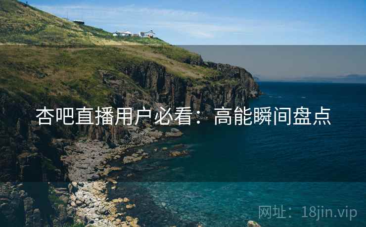 杏吧直播用户必看：高能瞬间盘点