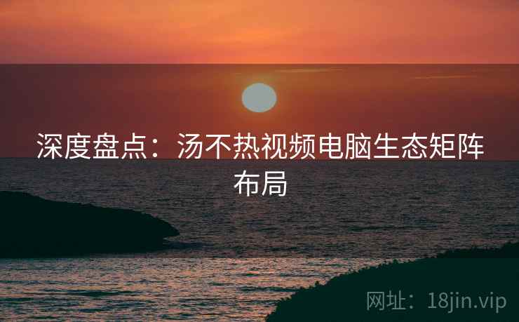 深度盘点：汤不热视频电脑生态矩阵布局