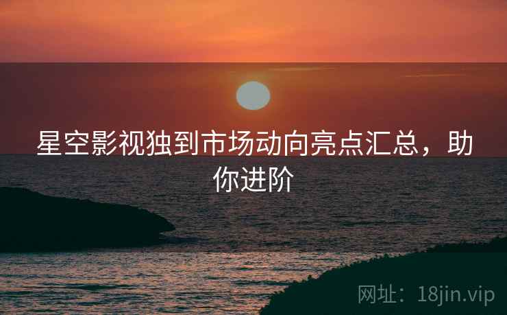 星空影视独到市场动向亮点汇总，助你进阶