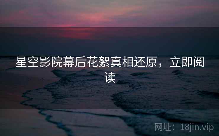 星空影院幕后花絮真相还原，立即阅读
