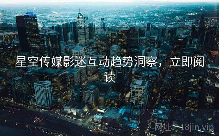 星空传媒影迷互动趋势洞察，立即阅读